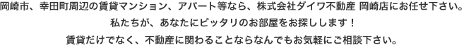 岡崎市、幸田町周辺の賃貸マンション、アパート等なら、株式会社ダイワ不動産 岡崎店にお任せ下さい。私たちが、あなたにピッタリのお部屋をお探しします！賃貸だけでなく、不動産に関わることならなんでもお気軽にご相談下さい。
